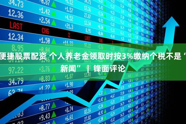 便捷股票配资 个人养老金领取时按3%缴纳个税不是“新闻”  |  锋面评论