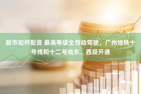 股市如何配资 最高等级全自动驾驶，广州地铁十号线和十二号线东、西段开通