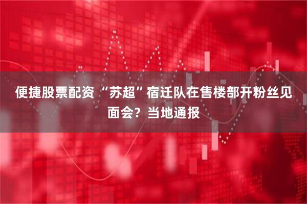 便捷股票配资 “苏超”宿迁队在售楼部开粉丝见面会？当地通报