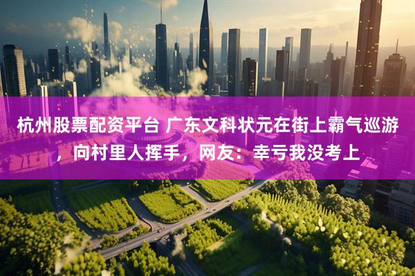 杭州股票配资平台 广东文科状元在街上霸气巡游，向村里人挥手，网友：幸亏我没考上