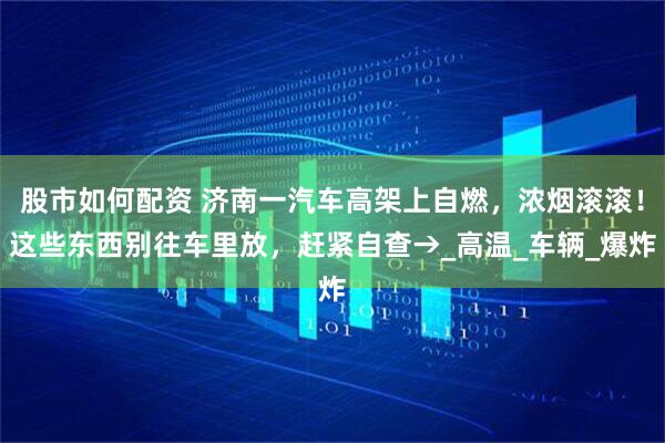 股市如何配资 济南一汽车高架上自燃，浓烟滚滚！这些东西别往车里放，赶紧自查→_高温_车辆_爆炸