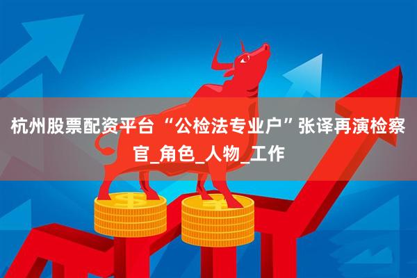 杭州股票配资平台 “公检法专业户”张译再演检察官_角色_人物_工作