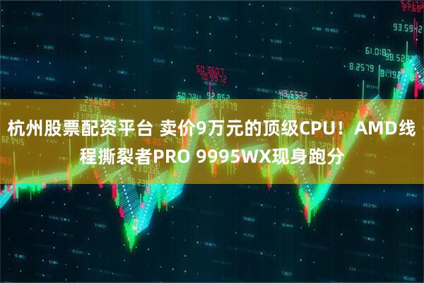 杭州股票配资平台 卖价9万元的顶级CPU！AMD线程撕裂者PRO 9995WX现身跑分