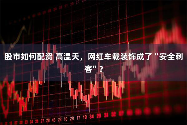股市如何配资 高温天，网红车载装饰成了“安全刺客”？