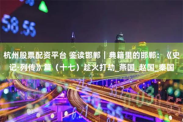 杭州股票配资平台 鉴读邯郸｜典籍里的邯郸：《史记·列传》篇（十七）趁火打劫_燕国_赵国_秦国