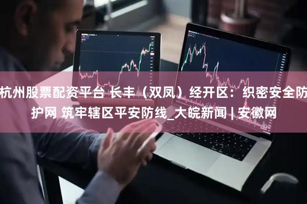 杭州股票配资平台 长丰（双凤）经开区：织密安全防护网 筑牢辖区平安防线_大皖新闻 | 安徽网