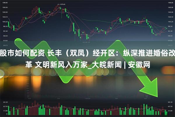 股市如何配资 长丰（双凤）经开区：纵深推进婚俗改革 文明新风入万家_大皖新闻 | 安徽网