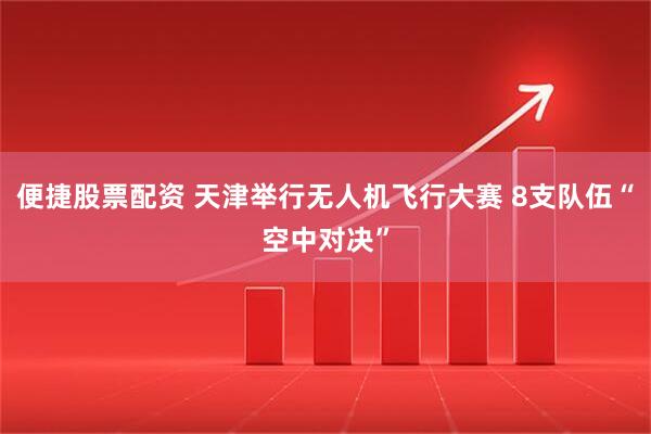 便捷股票配资 天津举行无人机飞行大赛 8支队伍“空中对决”