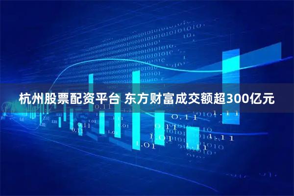 杭州股票配资平台 东方财富成交额超300亿元