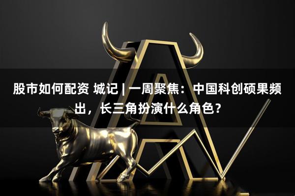 股市如何配资 城记 | 一周聚焦：中国科创硕果频出，长三角扮演什么角色？