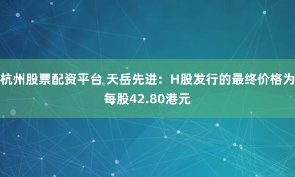 杭州股票配资平台 天岳先进：H股发行的最终价格为每股42.80港元