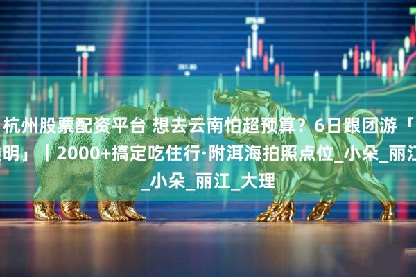 杭州股票配资平台 想去云南怕超预算？6日跟团游「报价透明」｜2000+搞定吃住行·附洱海拍照点位_小朵_丽江_大理