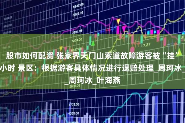 股市如何配资 张家界天门山索道故障游客被“挂”空中两小时 景区：根据游客具体情况进行退赔处理_周珂冰_叶海燕