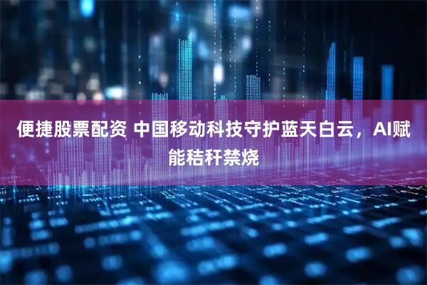 便捷股票配资 中国移动科技守护蓝天白云，AI赋能秸秆禁烧