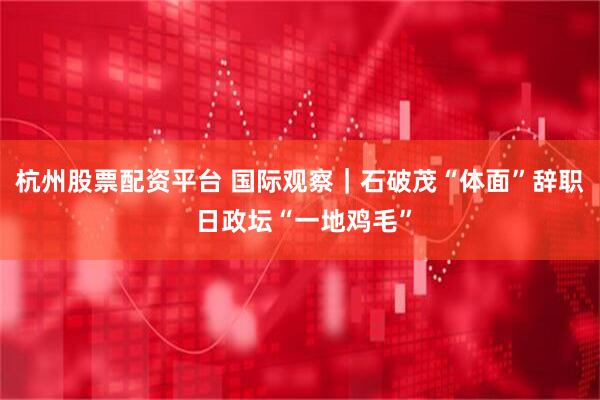 杭州股票配资平台 国际观察｜石破茂“体面”辞职 日政坛“一地鸡毛”