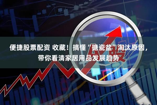 便捷股票配资 收藏！搞懂“搪瓷盆”淘汰原因，带你看清家居用品发展趋势