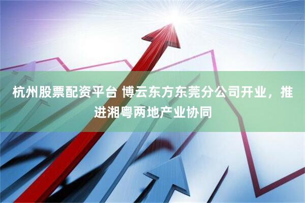 杭州股票配资平台 博云东方东莞分公司开业，推进湘粤两地产业协同