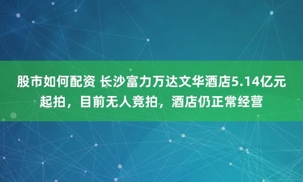 股市如何配资 长沙富力万达文华酒店5.14亿元起拍，目前无人竞拍，酒店仍正常经营