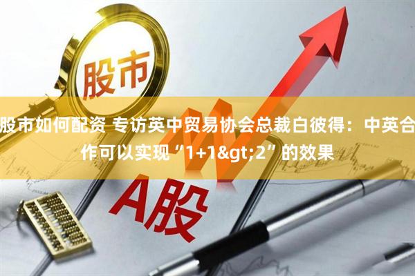 股市如何配资 专访英中贸易协会总裁白彼得：中英合作可以实现“1+1>2”的效果