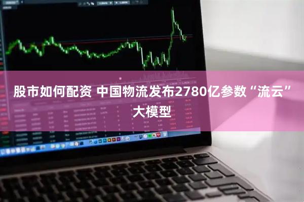 股市如何配资 中国物流发布2780亿参数“流云”大模型