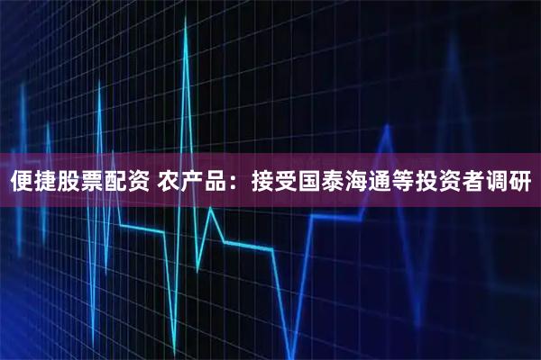 便捷股票配资 农产品：接受国泰海通等投资者调研