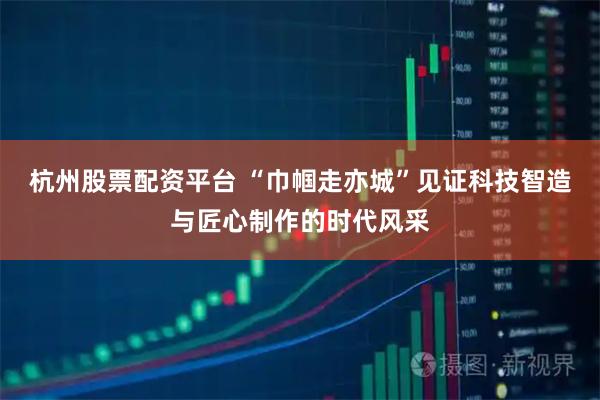 杭州股票配资平台 “巾帼走亦城”见证科技智造与匠心制作的时代风采