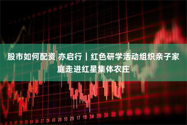 股市如何配资 亦启行｜红色研学活动组织亲子家庭走进红星集体农庄