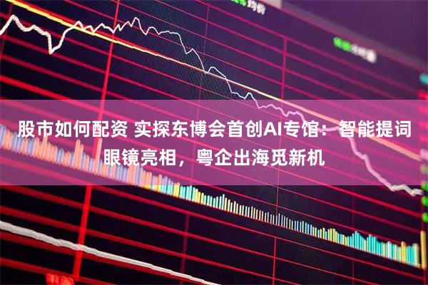股市如何配资 实探东博会首创AI专馆：智能提词眼镜亮相，粤企出海觅新机