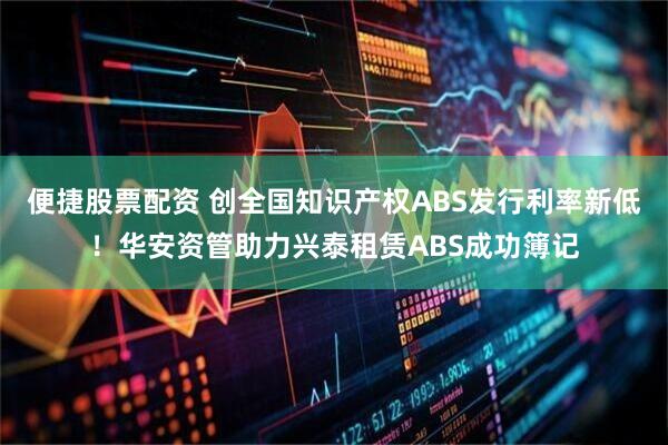 便捷股票配资 创全国知识产权ABS发行利率新低！华安资管助力兴泰租赁ABS成功簿记