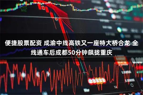 便捷股票配资 成渝中线高铁又一座特大桥合龙 全线通车后成都50分钟飙拢重庆