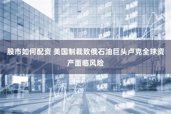 股市如何配资 美国制裁致俄石油巨头卢克全球资产面临风险