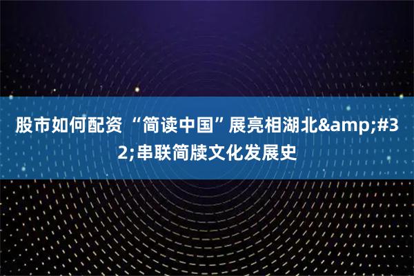 股市如何配资 “简读中国”展亮相湖北 串联简牍文化发展史