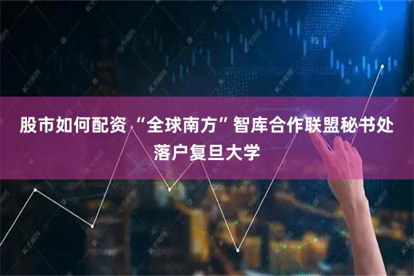 股市如何配资 “全球南方”智库合作联盟秘书处落户复旦大学