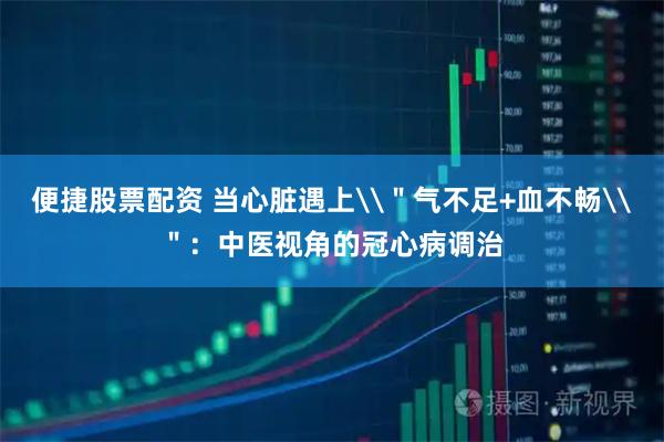 便捷股票配资 当心脏遇上\＂气不足+血不畅\＂：中医视角的冠心病调治