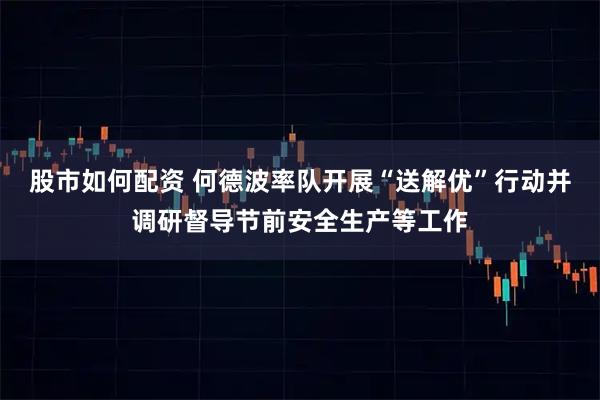 股市如何配资 何德波率队开展“送解优”行动并调研督导节前安全生产等工作