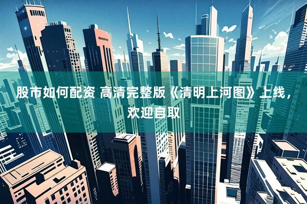 股市如何配资 高清完整版《清明上河图》上线，欢迎自取
