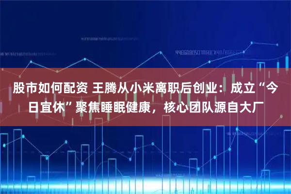 股市如何配资 王腾从小米离职后创业：成立“今日宜休”聚焦睡眠健康，核心团队源自大厂